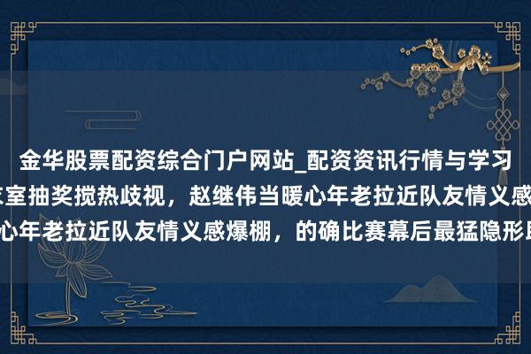 金华股票配资综合门户网站_配资资讯行情与学习入口汇总 辽宁男篮更衣室抽奖搅热歧视，赵继伟当暖心年老拉近队友情义感爆棚，的确比赛幕后最猛隐形助攻？