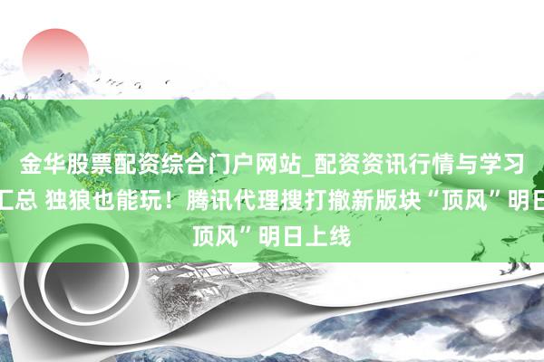 金华股票配资综合门户网站_配资资讯行情与学习入口汇总 独狼也能玩！腾讯代理搜打撤新版块“顶风”明日上线
