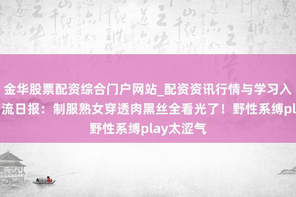 金华股票配资综合门户网站_配资资讯行情与学习入口汇总 名流日报：制服熟女穿透肉黑丝全看光了！野性系缚play太涩气