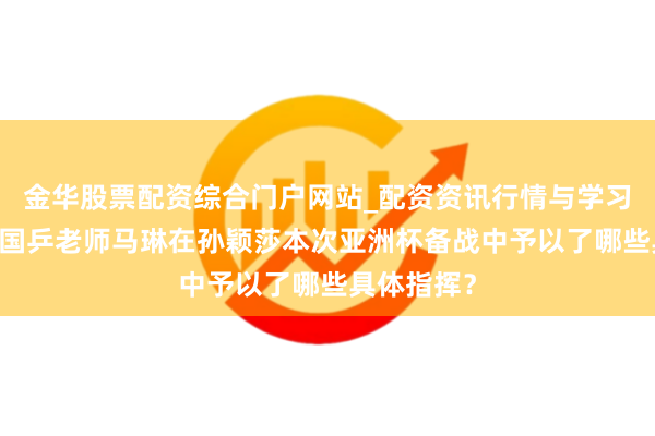 金华股票配资综合门户网站_配资资讯行情与学习入口汇总 国乒老师马琳在孙颖莎本次亚洲杯备战中予以了哪些具体指挥？
