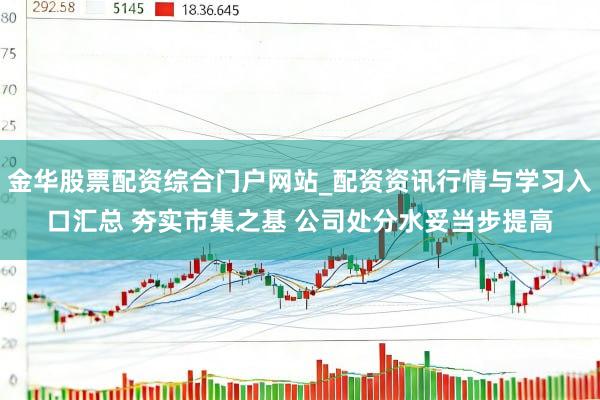 金华股票配资综合门户网站_配资资讯行情与学习入口汇总 夯实市集之基 公司处分水妥当步提高