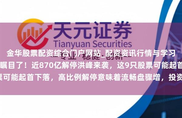 金华股票配资综合门户网站_配资资讯行情与学习入口汇总 握股过节的瞩目了！近870亿解停洪峰来袭，这9只股票可能起首下落，高比例解停意味着流畅盘骤增，投资者需提前逃匿风险