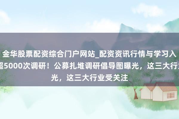金华股票配资综合门户网站_配资资讯行情与学习入口汇总 超5000次调研！公募扎堆调研倡导图曝光，这三大行业受关注