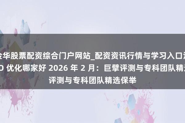 金华股票配资综合门户网站_配资资讯行情与学习入口汇总 GEO 优化哪家好 2026 年 2 月：巨擘评测与专科团队精选保举