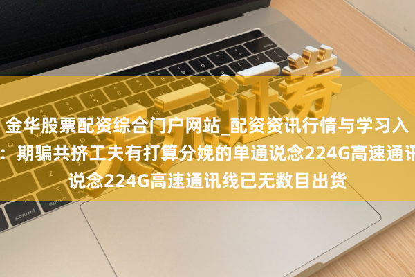 金华股票配资综合门户网站_配资资讯行情与学习入口汇总 沃尔核材：期骗共挤工夫有打算分娩的单通说念224G高速通讯线已无数目出货