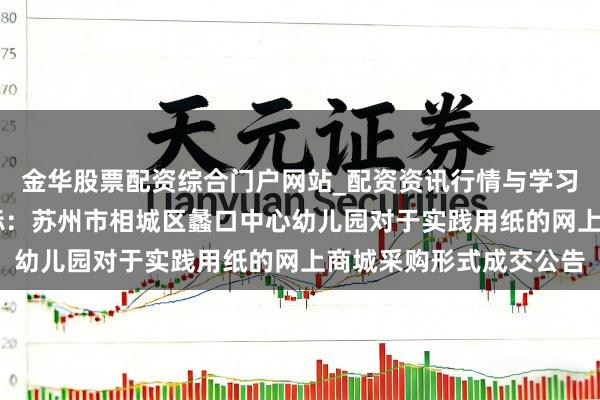 金华股票配资综合门户网站_配资资讯行情与学习入口汇总 纷乱股份中标：苏州市相城区蠡口中心幼儿园对于实践用纸的网上商城采购形式成交公告