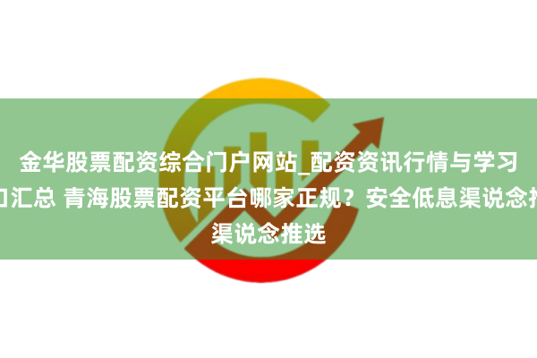 金华股票配资综合门户网站_配资资讯行情与学习入口汇总 青海股票配资平台哪家正规？安全低息渠说念推选