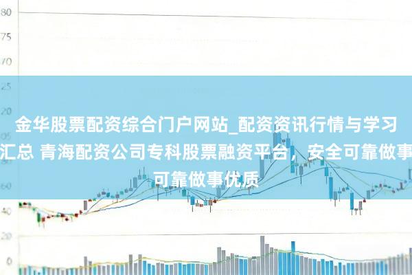 金华股票配资综合门户网站_配资资讯行情与学习入口汇总 青海配资公司专科股票融资平台，安全可靠做事优质