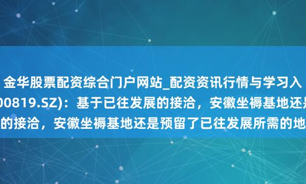 金华股票配资综合门户网站_配资资讯行情与学习入口汇总 聚杰微纤(300819.SZ)：基于已往发展的接洽，安徽坐褥基地还是预留了已往发展所需的地皮储备