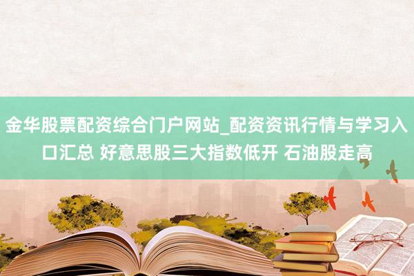 金华股票配资综合门户网站_配资资讯行情与学习入口汇总 好意思股三大指数低开 石油股走高