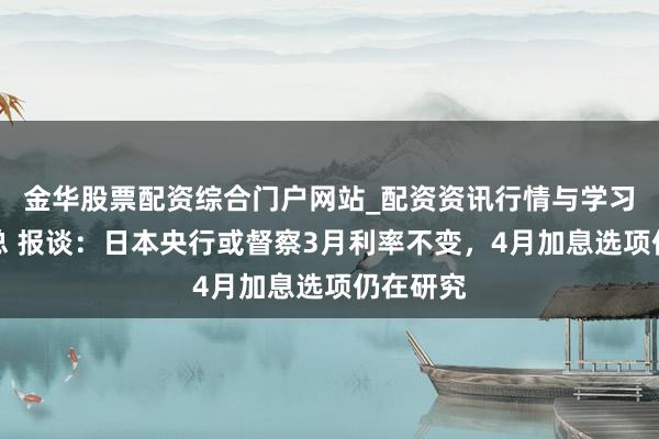 金华股票配资综合门户网站_配资资讯行情与学习入口汇总 报谈:日本央行或督察3月利率不变,4月加息选项仍在研究
