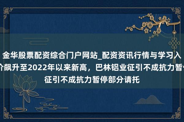 金华股票配资综合门户网站_配资资讯行情与学习入口汇总 铝价飙升至2022年以来新高,巴林铝业征引不成抗力暂停部分请托