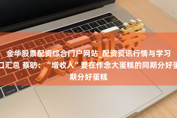 金华股票配资综合门户网站_配资资讯行情与学习入口汇总 蔡昉:“增收入”要在作念大蛋糕的同期分好蛋糕