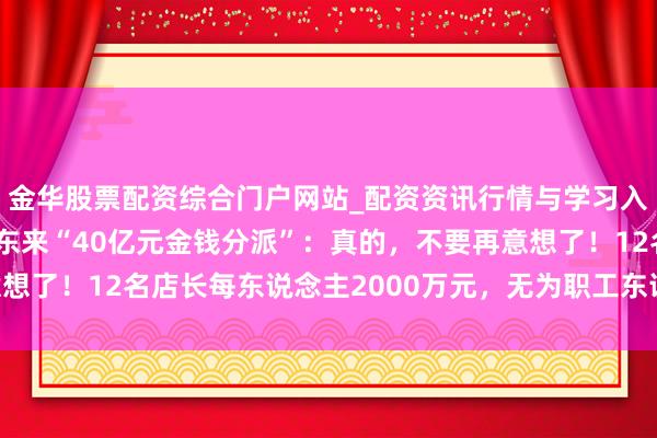 金华股票配资综合门户网站_配资资讯行情与学习入口汇总 于东来往复胖东来“40亿元金钱分派”:真的,不要再意想了!12名店长每东说念主2000万元,无为职工东说念主均20万元