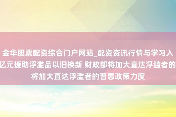 金华股票配资综合门户网站_配资资讯行情与学习入口汇总 2500亿元援助浮滥品以旧换新 财政部将加大直达浮滥者的普惠政策力度