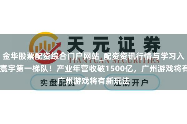 金华股票配资综合门户网站_配资资讯行情与学习入口汇总 寰宇第一梯队！产业年营收破1500亿，广州游戏将有新玩法
