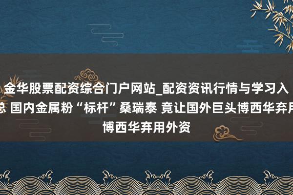金华股票配资综合门户网站_配资资讯行情与学习入口汇总 国内金属粉“标杆”桑瑞泰 竟让国外巨头博西华弃用外资