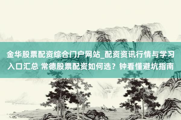 金华股票配资综合门户网站_配资资讯行情与学习入口汇总 常德股票配资如何选？钟看懂避坑指南