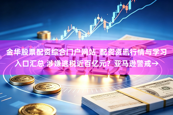 金华股票配资综合门户网站_配资资讯行情与学习入口汇总 涉嫌逃税近百亿元?亚马逊警戒→