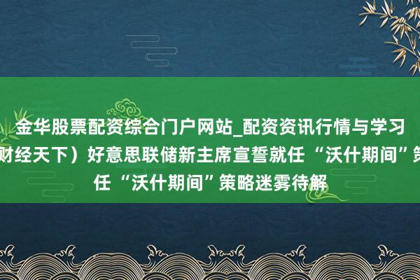 金华股票配资综合门户网站_配资资讯行情与学习入口汇总 (财经天下)好意思联储新主席宣誓就任 “沃什期间”策略迷雾待解