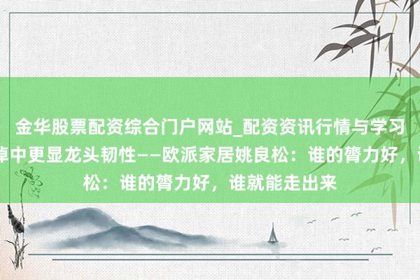金华股票配资综合门户网站_配资资讯行情与学习入口汇总 泥淖中更显龙头韧性——欧派家居姚良松:谁的膂力好,谁就能走出来
