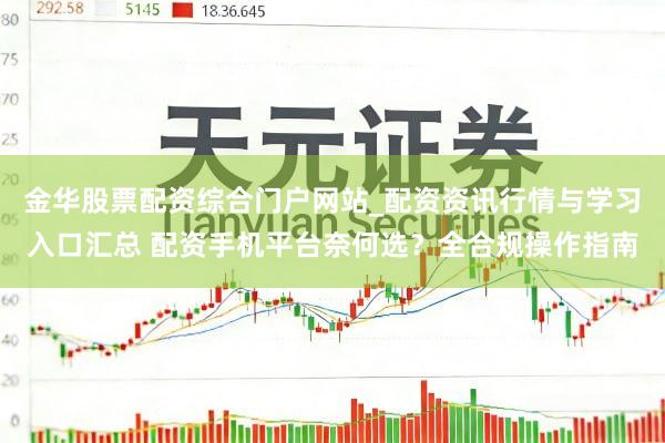 金华股票配资综合门户网站_配资资讯行情与学习入口汇总 配资手机平台奈何选？全合规操作指南