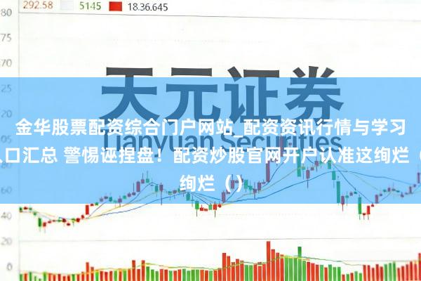金华股票配资综合门户网站_配资资讯行情与学习入口汇总 警惕诬捏盘！配资炒股官网开户认准这绚烂（）