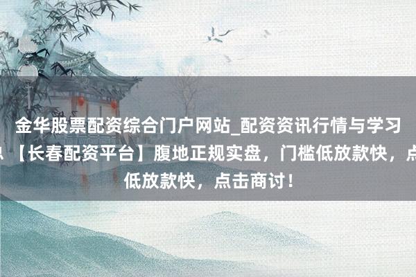 金华股票配资综合门户网站_配资资讯行情与学习入口汇总 【长春配资平台】腹地正规实盘，门槛低放款快，点击商讨！