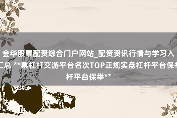 金华股票配资综合门户网站_配资资讯行情与学习入口汇总 **票杠杆交游平台名次TOP正规实盘杠杆平台保举**